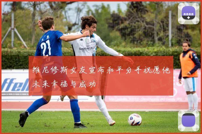 维尼修斯女友宣布和平分手祝愿他未来幸福与成功