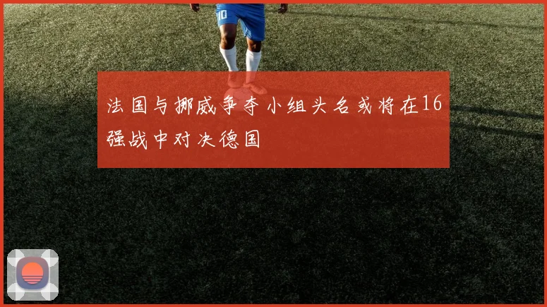 法国与挪威争夺小组头名或将在16强战中对决德国