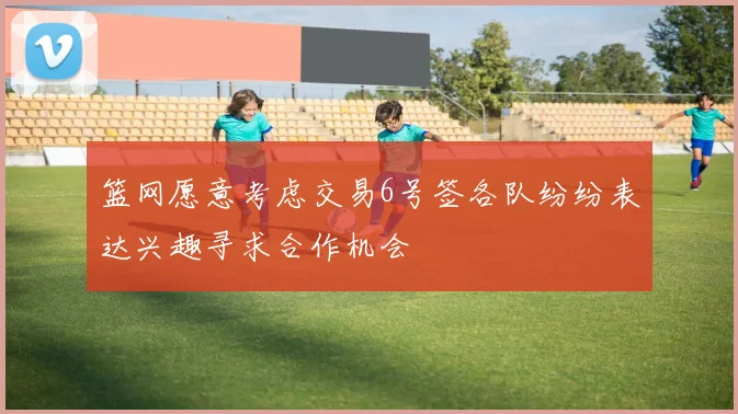 篮网愿意考虑交易6号签各队纷纷表达兴趣寻求合作机会