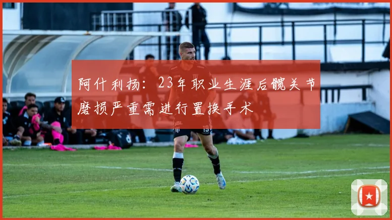 阿什利扬：23年职业生涯后髋关节磨损严重需进行置换手术
