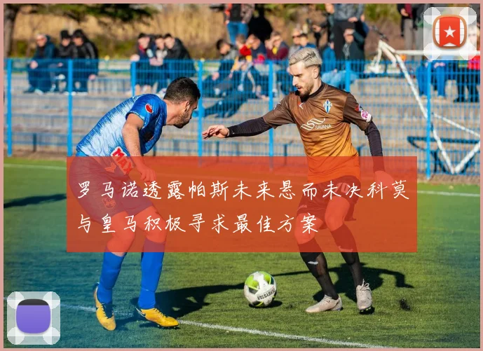 罗马诺透露帕斯未来悬而未决科莫与皇马积极寻求最佳方案