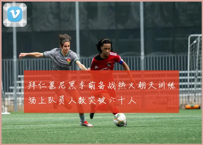 拜仁慕尼黑季前备战热火朝天训练场上队员人数突破六十人