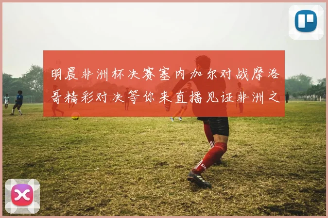 明晨非洲杯决赛塞内加尔对战摩洛哥精彩对决等你来直播见证非洲之王的诞生