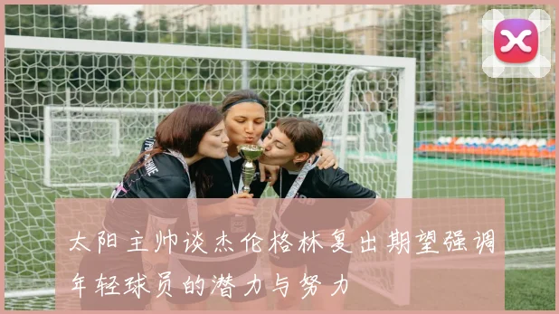 太阳主帅谈杰伦格林复出期望强调年轻球员的潜力与努力
