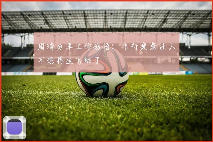 周琦分享工作感悟：飞行疲惫让人不想再坐飞机了