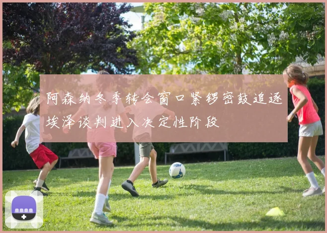 阿森纳冬季转会窗口紧锣密鼓追逐埃泽谈判进入决定性阶段