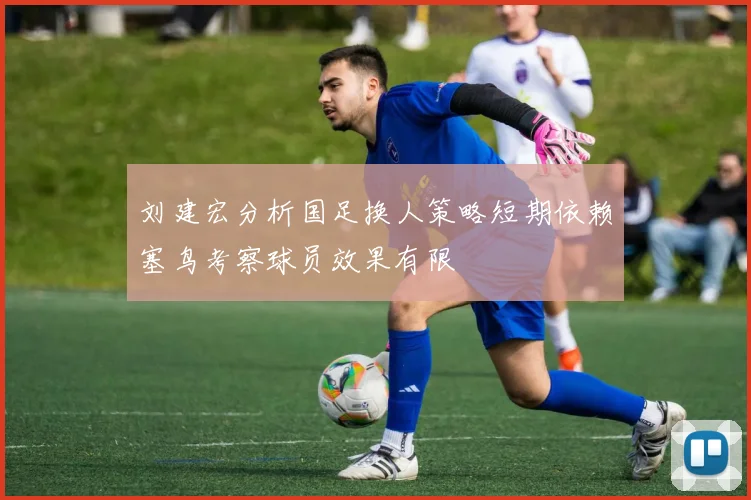 刘建宏分析国足换人策略短期依赖塞鸟考察球员效果有限