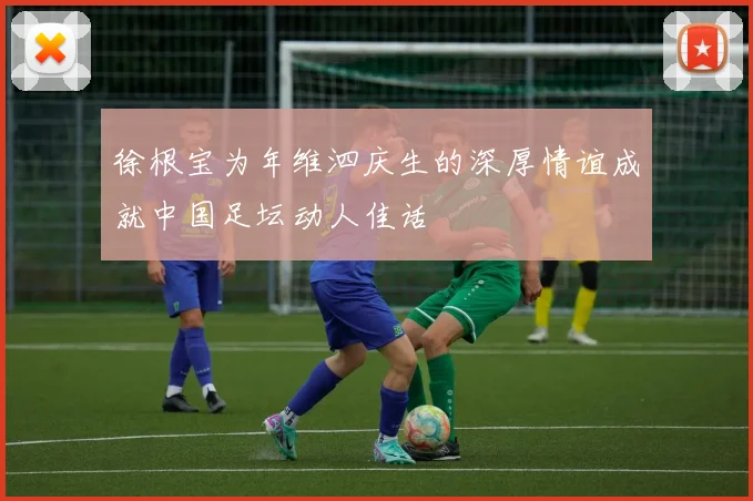 徐根宝为年维泗庆生的深厚情谊成就中国足坛动人佳话