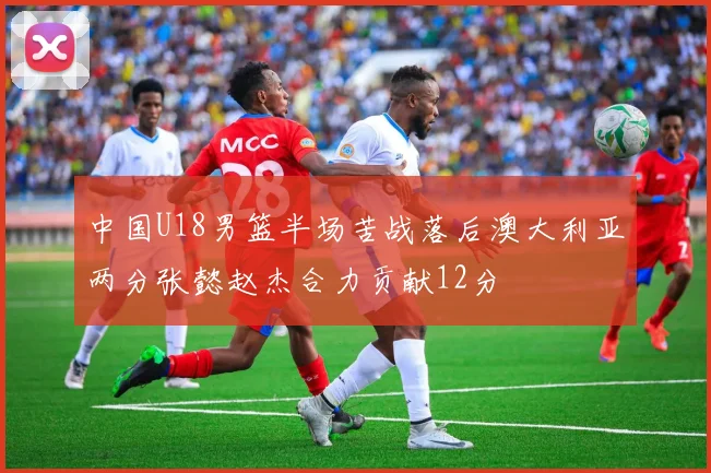 中国U18男篮半场苦战落后澳大利亚两分张懿赵杰合力贡献12分