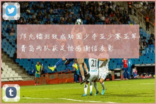 邝兆镭刘致成助国少夺亚少赛亚军青岛两队获足协感谢信表彰