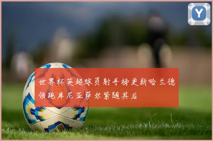 世界杯英超球员射手榜更新哈兰德领跑库尼亚萨尔紧随其后
