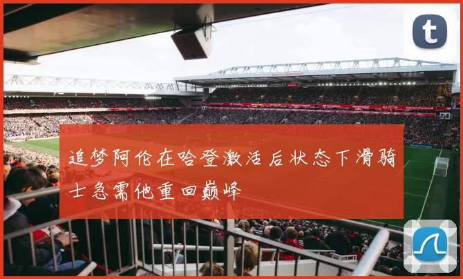 追梦阿伦在哈登激活后状态下滑骑士急需他重回巅峰