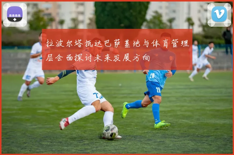 拉波尔塔抵达巴萨基地与体育管理层会面探讨未来发展方向