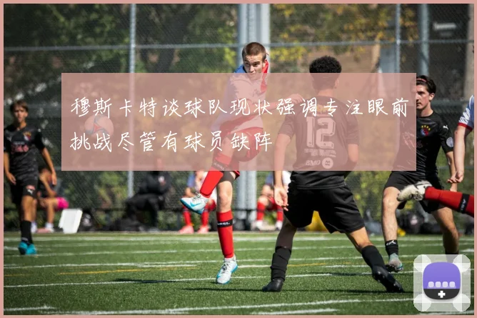 穆斯卡特谈球队现状强调专注眼前挑战尽管有球员缺阵
