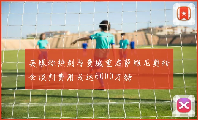 英媒称热刺与曼城重启萨维尼奥转会谈判费用或达6000万镑