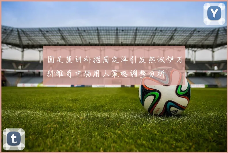 国足集训补招周定洋引发热议伊万科维奇中场用人策略调整分析